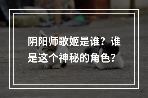 阴阳师歌姬是谁？谁是这个神秘的角色？