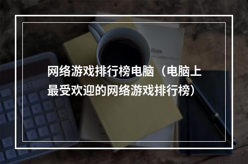 网络游戏排行榜电脑（电脑上最受欢迎的网络游戏排行榜）