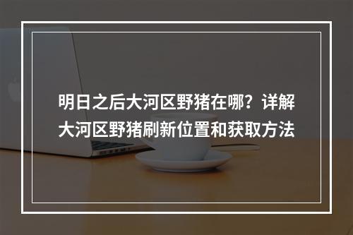 明日之后大河区野猪在哪？详解大河区野猪刷新位置和获取方法