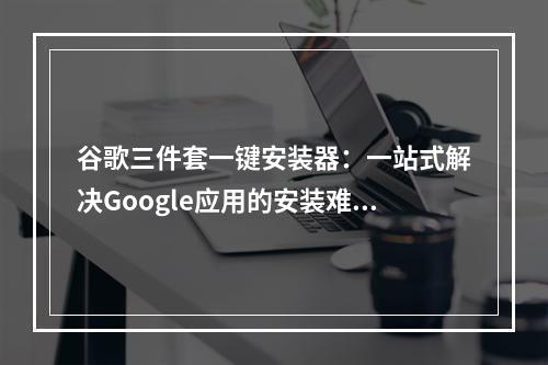 谷歌三件套一键安装器：一站式解决Google应用的安装难题