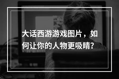 大话西游游戏图片，如何让你的人物更吸睛？