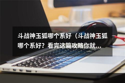 斗战神玉狐哪个系好（斗战神玉狐哪个系好？看完这篇攻略你就知道啦！）