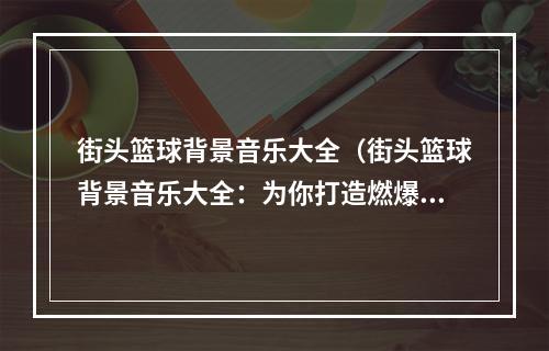 街头篮球背景音乐大全（街头篮球背景音乐大全：为你打造燃爆全场的迷幻旋律）