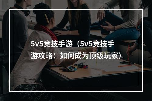 5v5竞技手游（5v5竞技手游攻略：如何成为顶级玩家）