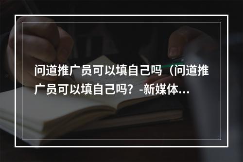 问道推广员可以填自己吗（问道推广员可以填自己吗？-新媒体风格游戏攻略）