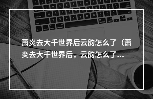 萧炎去大千世界后云韵怎么了（萧炎去大千世界后，云韵怎么了？——说一说她的故事）