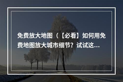 免费放大地图（【必看】如何用免费地图放大城市细节？试试这些神器！）