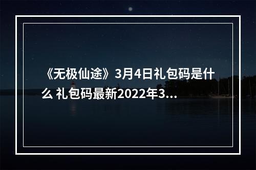 《无极仙途》3月4日礼包码是什么 礼包码最新2022年3月4日--安卓攻略网