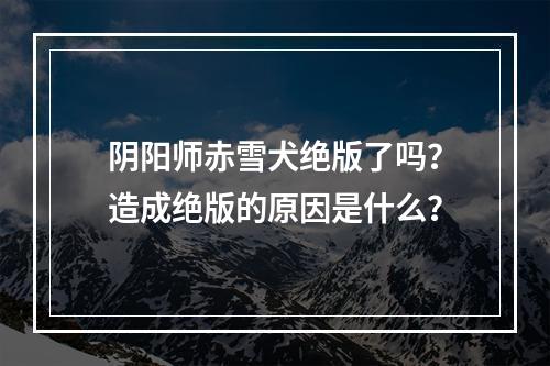 阴阳师赤雪犬绝版了吗？造成绝版的原因是什么？