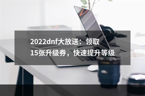 2022dnf大放送：领取15张升级券，快速提升等级