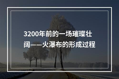 3200年前的一场璀璨壮阔——火瀑布的形成过程