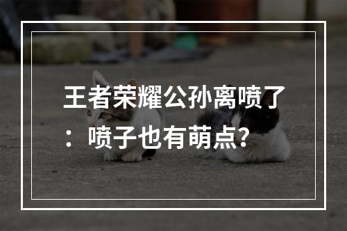 王者荣耀公孙离喷了：喷子也有萌点？