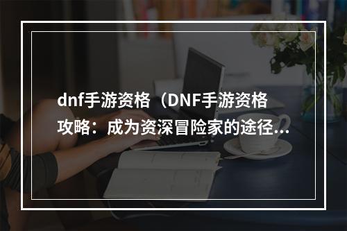 dnf手游资格（DNF手游资格攻略：成为资深冒险家的途径）