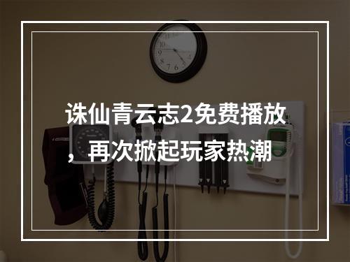 诛仙青云志2免费播放，再次掀起玩家热潮