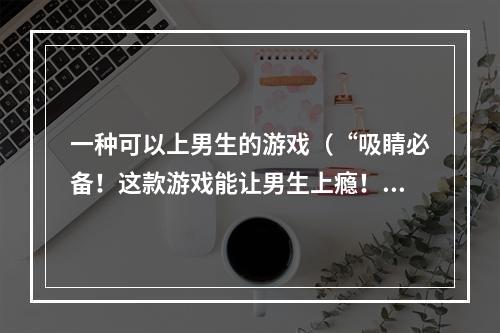 一种可以上男生的游戏（“吸睛必备！这款游戏能让男生上瘾！”）