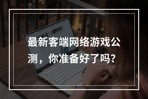 最新客端网络游戏公测，你准备好了吗？