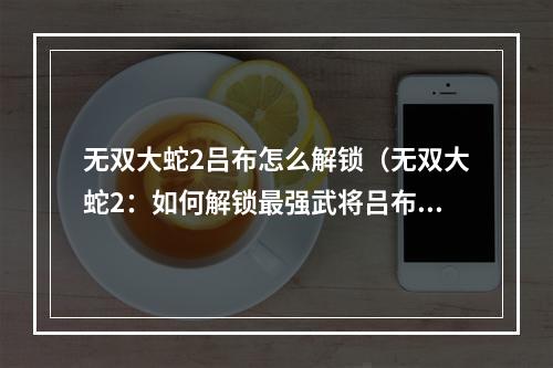 无双大蛇2吕布怎么解锁（无双大蛇2：如何解锁最强武将吕布？）