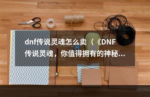 dnf传说灵魂怎么卖（《DNF传说灵魂，你值得拥有的神秘力量》）