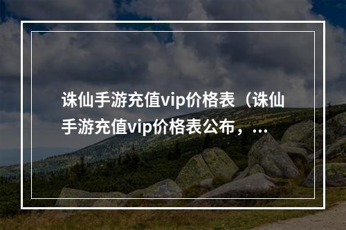 诛仙手游充值vip价格表（诛仙手游充值vip价格表公布，花费最佳方案全在这里！）