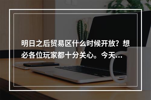 明日之后贸易区什么时候开放？想必各位玩家都十分关心。今天，小编就为大家带来最新的消息和攻略，让我们一