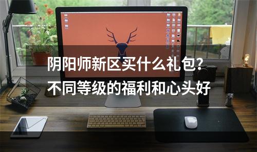 阴阳师新区买什么礼包？不同等级的福利和心头好