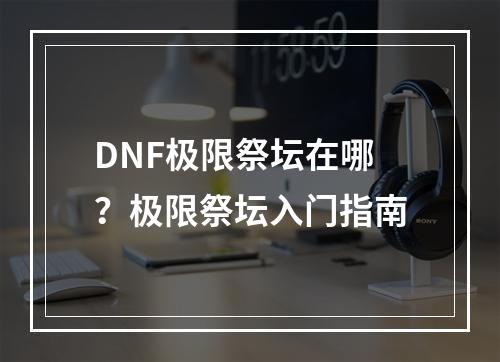 DNF极限祭坛在哪？极限祭坛入门指南