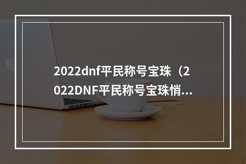 2022dnf平民称号宝珠（2022DNF平民称号宝珠悄然上线，你准备好了吗？）