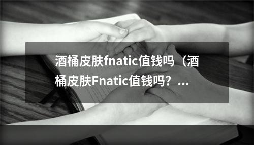 酒桶皮肤fnatic值钱吗（酒桶皮肤Fnatic值钱吗？那就得看它的稀有程度和收藏价值了！）