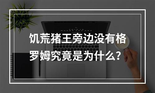 饥荒猪王旁边没有格罗姆究竟是为什么？