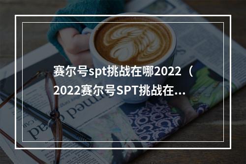 赛尔号spt挑战在哪2022（2022赛尔号SPT挑战在哪？如何准备？）