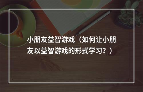 小朋友益智游戏（如何让小朋友以益智游戏的形式学习？）