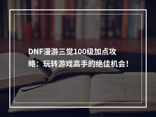 DNF漫游三觉100级加点攻略：玩转游戏高手的绝佳机会！