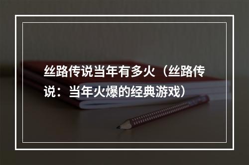 丝路传说当年有多火（丝路传说：当年火爆的经典游戏）