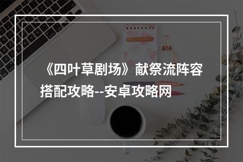 《四叶草剧场》献祭流阵容搭配攻略--安卓攻略网