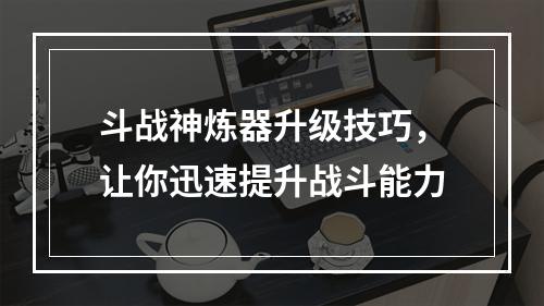 斗战神炼器升级技巧，让你迅速提升战斗能力