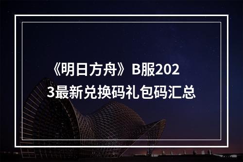 《明日方舟》B服2023最新兑换码礼包码汇总