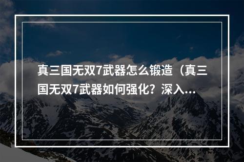 真三国无双7武器怎么锻造（真三国无双7武器如何强化？深入解析锻造过程！）