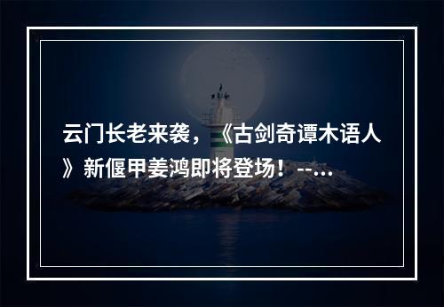 云门长老来袭，《古剑奇谭木语人》新偃甲姜鸿即将登场！--安卓攻略网