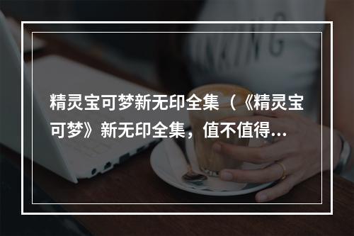 精灵宝可梦新无印全集（《精灵宝可梦》新无印全集，值不值得入手？）