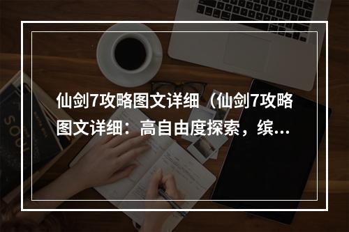 仙剑7攻略图文详细（仙剑7攻略图文详细：高自由度探索，缤纷世界等你征服！）