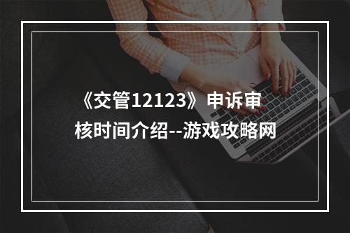 《交管12123》申诉审核时间介绍--游戏攻略网