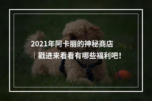 2021年阿卡丽的神秘商店 ｜戳进来看看有哪些福利吧！