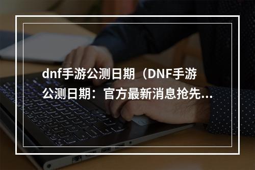 dnf手游公测日期（DNF手游公测日期：官方最新消息抢先看）