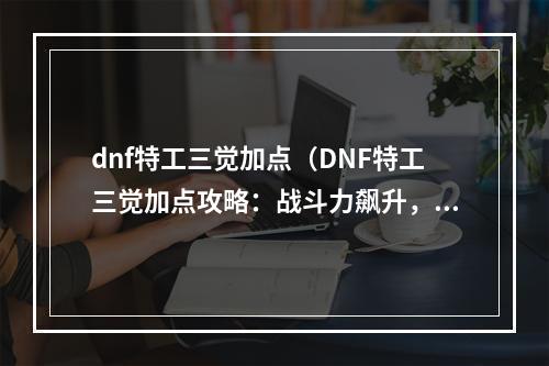 dnf特工三觉加点（DNF特工三觉加点攻略：战斗力飙升，轻松碾压敌人！）