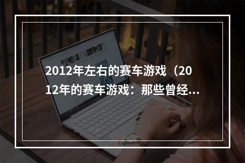 2012年左右的赛车游戏（2012年的赛车游戏：那些曾经让你热血沸腾的经典）