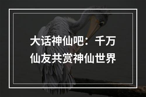 大话神仙吧：千万仙友共赏神仙世界