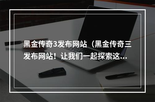 黑金传奇3发布网站（黑金传奇三发布网站！让我们一起探索这个黑色迷雾的世界！）