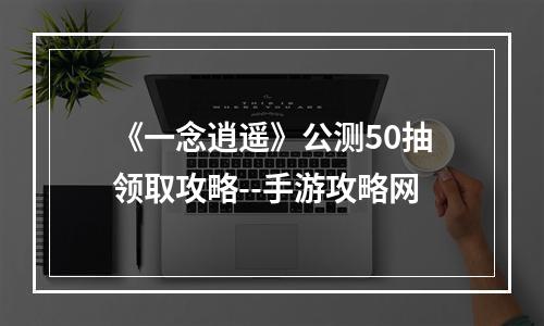 《一念逍遥》公测50抽领取攻略--手游攻略网