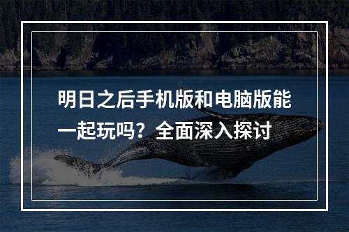 明日之后手机版和电脑版能一起玩吗？全面深入探讨