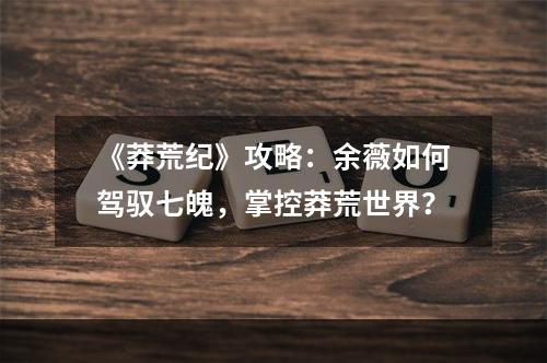 《莽荒纪》攻略：余薇如何驾驭七魄，掌控莽荒世界？